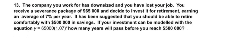 13. The company you work for has downsized and you have lost your job. You
receive a severance package of $65 000 and decide to invest it for retirement, earning
an average of 7% per year. It has been suggested that you should be able to retire
comfortably with $500 000 in savings. If your investment can be modelled with the
equation y = 65000(1.07)* how many years will pass before you reach $500 000?