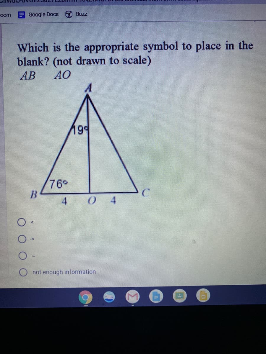 room
Google Docs
Buzz
Which is the appropriate symbol to place in the
blank? (not drawn to scale)
АВ
AO
199
76°
B.
4
0 4
not enough information
