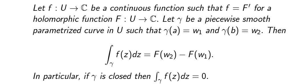 Let f UC be a continuous function such that f= F' for a
holomorphic function F: U→ C. Let y be a piecewise smooth
parametrized curve in U such that y(a) = w₁ and (b) = w₂. Then
[ f(z)dz = F(w₂) - F(w₁).
Y
In particular, if is closed then ₁ f(z)dz = 0.