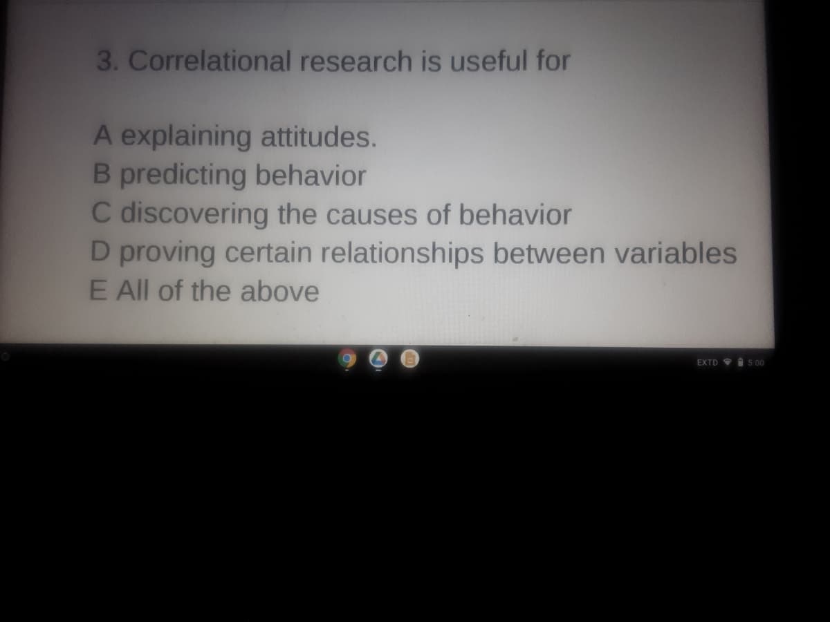 3. Correlational research is useful for
A explaining attitudes.
B predicting behavior
C discovering the causes of behavior
D proving certain relationships between variables
E All of the above
EXTD I 5.00
