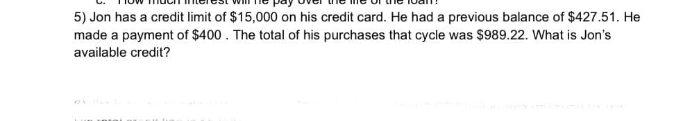 5) Jon has a credit limit of $15,000 on his credit card. He had a previous balance of $427.51. He
made a payment of $400. The total of his purchases that cycle was $989.22. What is Jon's
available credit?