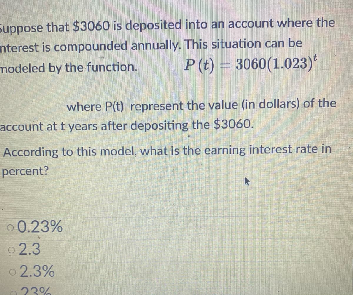 Suppose that $3060 is deposited into an account where the
nterest is compounded annually. This situation can be
modeled by the function.
P (t) = 3060 (1.023)t
where P(t) represent the value (in dollars) of the
account at t years after depositing the $3060.
According to this model, what is the earning interest rate in
percent?
0 0.23%
2.3
02.3%
0.23%