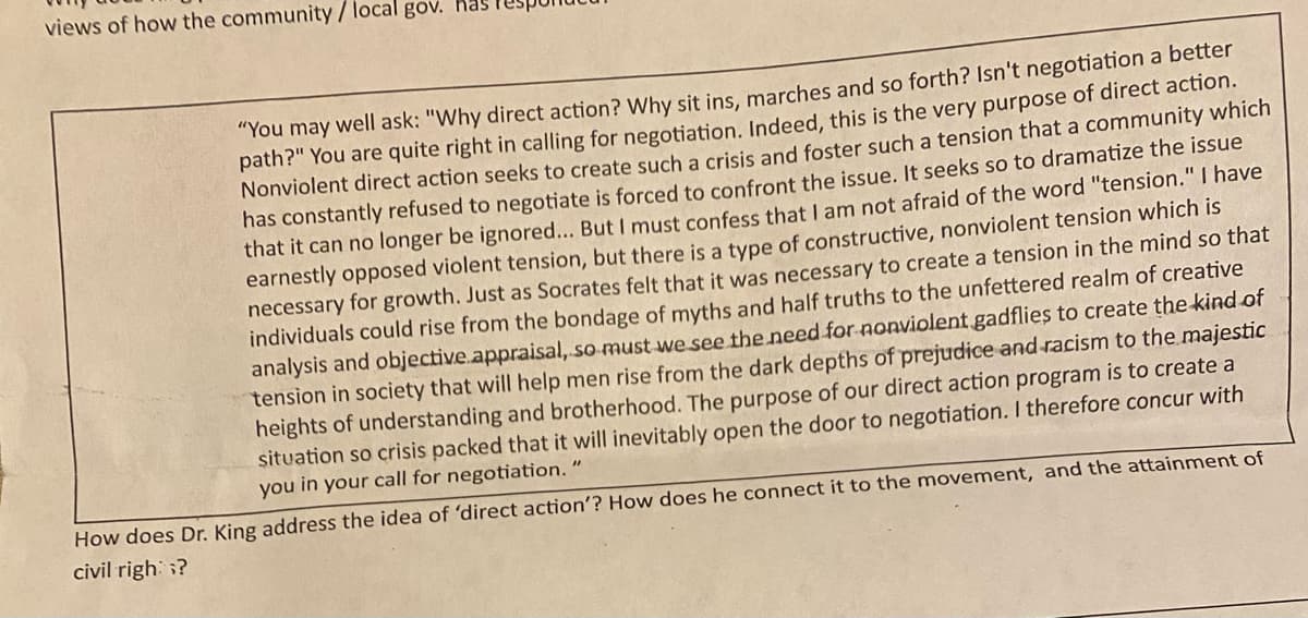 views of how the community / local gov. has
"You may well ask: "Why direct action? Why sit ins, marches and so forth? Isn't negotiation a better
path?" You are quite right in calling for negotiation. Indeed, this is the very purpose of direct action.
Nonviolent direct action seeks to create such a crisis and foster such a tension that a community which
has constantly refused to negotiate is forced to confront the issue. It seeks so to dramatize the issue
that it can no longer be ignored... But I must confess that I am not afraid of the word "tension." I have
earnestly opposed violent tension, but there is a type of constructive, nonviolent tension which is
necessary for growth. Just as Socrates felt that it was necessary to create a tension in the mind so that
individuals could rise from the bondage of myths and half truths to the unfettered realm of creative
analysis and objective appraisal, so must we see the need for nonviolent gadflies to create the kind of
tension in society that will help men rise from the dark depths of prejudice and racism to the majestic
heights of understanding and brotherhood. The purpose of our direct action program is to create a
situation so crisis packed that it will inevitably open the door to negotiation. I therefore concur with
you in your call for negotiation. "
How does Dr. King address the idea of 'direct action'? How does he connect it to the movement, and the attainment of
civil righ?