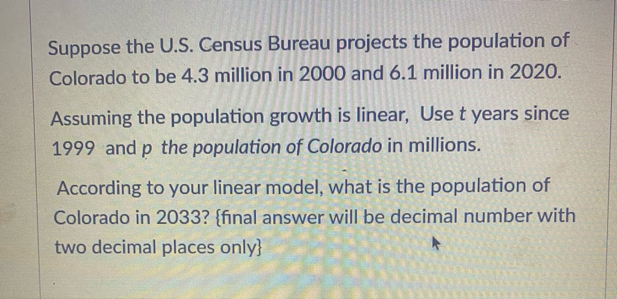 Suppose the U.S. Census Bureau projects the population of
Colorado to be 4.3 million in 2000 and 6.1 million in 2020.
Assuming the population growth is linear, Use t years since
1999 and p the population of Colorado in millions.
According to your linear model, what is the population of
Colorado in 2033? {final answer will be decimal number with
two decimal places only}