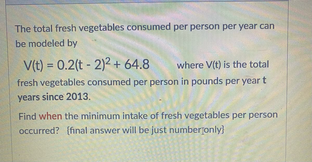 The total fresh vegetables consumed per person per year can
be modeled by
V(t) = 0.2(t- 2)² + 64.8 where V(t) is the total
fresh vegetables consumed per person in pounds per year t
years since 2013.
Find when the minimum intake of fresh vegetables per person
occurred? {final answer will be just number only}