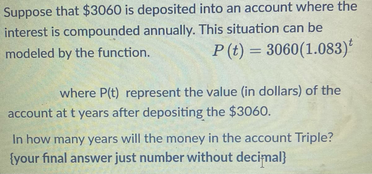 Suppose that $3060 is deposited into an account where the
interest is compounded annually. This situation can be
modeled by the function.
P (t) = 3060(1.083)t
where P(t) represent the value (in dollars) of the
account at t years after depositing the $3060.
In how many years will the money in the account Triple?
{your final answer just number without decimal}