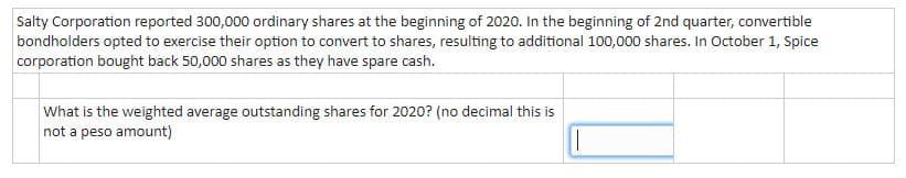 Salty Corporation reported 300,000 ordinary shares at the beginning of 2020. In the beginning of 2nd quarter, convertible
bondholders opted to exercise their option to convert to shares, resulting to additional 100,000 shares. In October 1, Spice
corporation bought back 50,000 shares as they have spare cash.
What is the weighted average outstanding shares for 2020? (no decimal this is
not a peso amount)
