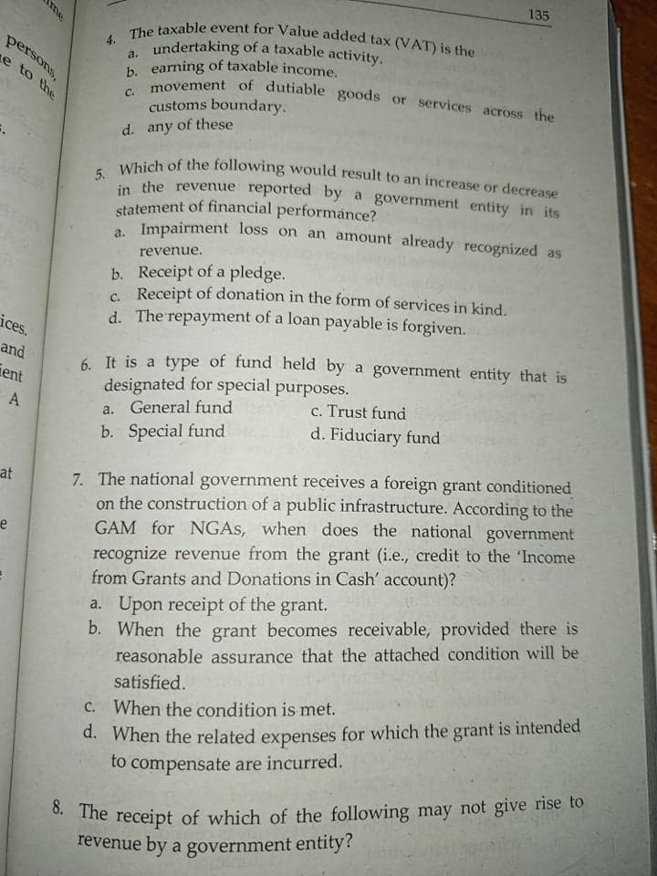 8. The receipt of which of the following may not give rise to
in the revenue reported by a government entity in its
movement of dutiable goods or services across the
135
statement of financial performance?
undertaking of a taxable activity.
b. earning of taxable income.
5. Which of the following would result to an increase or decrease
4. The taxable event for Value added tax (VAT) is the
persons,
a.
e to the
C.
customs boundary.
d. any of these
Impairment loss on an amount already recognized as
a.
revenue.
b. Receipt of a pledge.
c Receipt of donation in the form of services in kind.
d. The repayment of a loan payable is forgiven.
ices.
and
6 It is a type of fund held by a government entity that is
designated for special purposes.
ient
A
c. Trust fund
a. General fund
b. Special fund
d. Fiduciary fund
7. The national government receives a foreign grant conditioned
on the construction of a public infrastructure. According to the
GAM for NGAS, when does the national government
recognize revenue from the grant (i.e., credit to the 'Income
from Grants and Donations in Cash' account)?
at
e
a. Upon receipt of the grant.
b. When the grant becomes receivable, provided there is
reasonable assurance that the attached condition will be
satisfied.
d. When the related expenses for which the grant is intended
to compensate are incurred.
C. When the condition is met.
revenue by a government entity?
me
