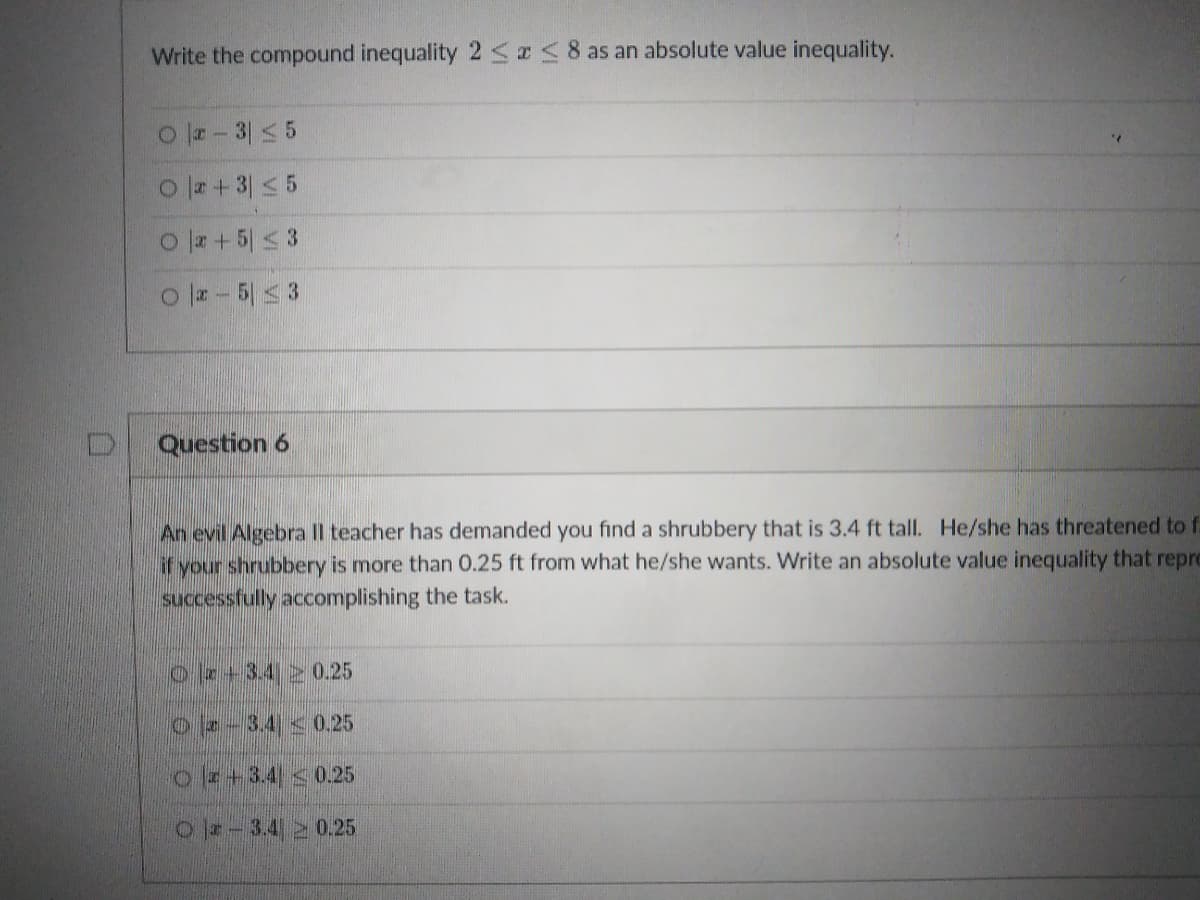 Write the compound inequality 25I<8 as an absolute value inequality.
O - 3 < 5
O r+ 3 < 5
O + 5 < 3
o z- 5 3
Question 6
An evil Algebra Il teacher has demanded you find a shrubbery that is 3.4 ft tall. He/she has threatened to f.
if your shrubbery is more than 0.25 ft from what he/she wants. Write an absolute value inequality that repre
successfully accomplishing the task.
oe+3.420.25
O-3.4 0.25
o+3.4 0.25
O-3.4 2 0.25
