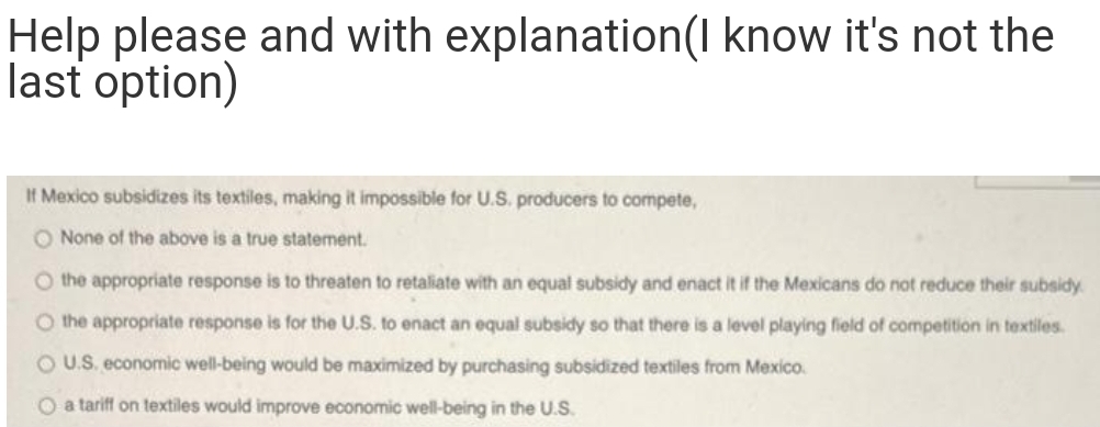 Help please and with explanation(I know it's not the
last option)
If Mexico subsidizes its textiles, making it impossible for U.S. producers to compete,
O None of the above is a true statement.
O the appropriate response is to threaten to retaliate with an equal subsidy and enact it if the Mexicans do not reduce their subsidy
O the appropriate response is for the U.S. to enact an equal subsidy so that there is a level playing field of competition in textiles.
OU.S. economic well-being would be maximized by purchasing subsidized textiles from Mexico.
O a tariff on textiles would improve economic well-being in the U.S.
