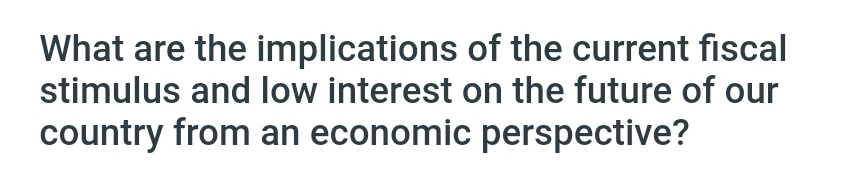 What are the implications of the current fiscal
stimulus and low interest on the future of our
country from an economic perspective?
