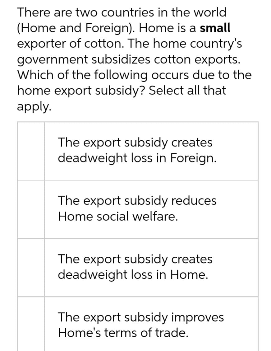 There are two countries in the world
(Home and Foreign). Home is a small
exporter of cotton. The home country's
government subsidizes cotton exports.
Which of the following occurs due to the
home export subsidy? Select all that
аpply.
The export subsidy creates
deadweight loss in Foreign.
The export subsidy reduces
Home social welfare.
The export subsidy creates
deadweight loss in Home.
The export subsidy improves
Home's terms of trade.
