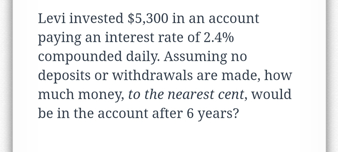 Levi invested $5,300 in an account
paying an interest rate of 2.4%
compounded daily. Assuming no
deposits or withdrawals are made, how
much money, to the nearest cent, would
be in the account after 6 years?
