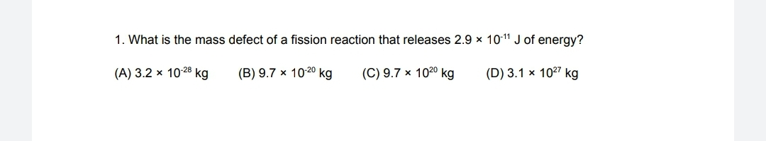 1. What is the mass defect of a fission reaction that releases 2.9 x 1011 J of energy?
(A) 3.2 x 10-28 kg
(B) 9.7 x 1020 kg
(C) 9.7 × 1020 kg
(D) 3.1 x 1027 kg
