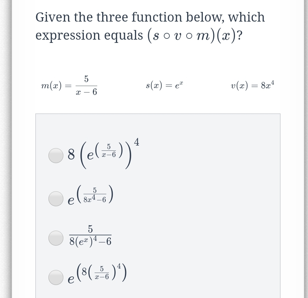 Given the three function below, which
expression equals (s o vom)(x)?
5
m(x) =
s(x) = e"
v(x) = 8x4
х — 6
4
8
elata)
8x4 –6
5
8(e=)ª –6
e(s()')
5
x-6
