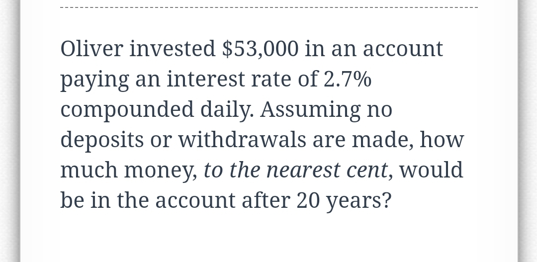Oliver invested $53,000 in an account
paying an interest rate of 2.7%
compounded daily. Assuming no
deposits or withdrawals are made, how
much money, to the nearest cent, would
be in the account after 20 years?
