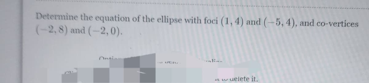 Determine the equation of the ellipse with foci (1, 4) and (-5, 4), and co-vertices
(-2, 8) and (-2,0).
ALL delete it.