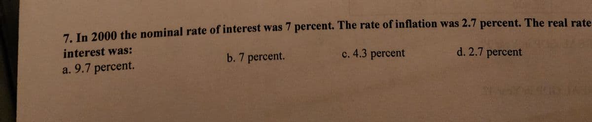 7. In 2000 the nominal rate of interest was 7 percent. The rate of inflation was 2.7 percent. The real rate
interest was:
b. 7 percent.
c. 4.3 percent
d. 2.7 percent
a. 9.7 percent.