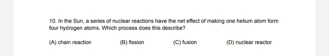 10. In the Sun, a series of nuclear reactions have the net effect of making one helium atom form
four hydrogen atoms. Which process does this describe?
(A) chain reaction
(B) fission
(C) fusion
(D) nuclear reactor
