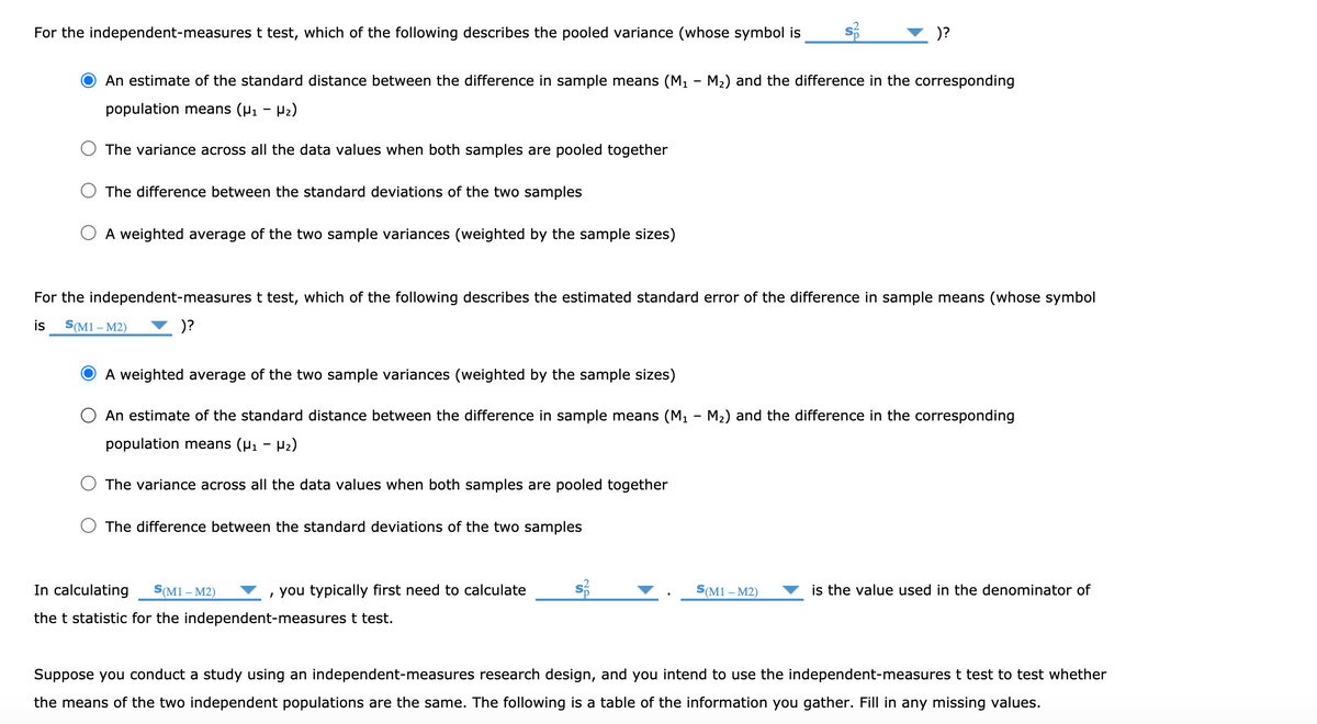 For the independent-measures t test, which of the following describes the pooled variance (whose symbol is
)?
An estimate of the standard distance between the difference in sample means (M - M2) and the difference in the corresponding
population means (P1 - P2)
The variance across all the data values when both samples are pooled together
The difference between the standard deviations of the two samples
A weighted average of the two sample variances (weighted by the sample sizes)
For the independent-measures t test, which of the following describes the estimated standard error of the difference in sample means (whose symbol
is
S(M1 – M2)
)?
A weighted average of the two sample variances (weighted by the sample sizes)
An estimate of the standard distance between the difference in sample means (M - M2) and the difference in the corresponding
population means (P1 - P2)
The variance across all the data values when both samples are pooled together
The difference between the standard deviations of the two samples
In calculating
S(M1 – M2)
, you typically first need to calculate
S(M1 – M2)
is the value used in the denominator of
the t statistic for the independent-measures t test.
Suppose you conduct a study using an independent-measures research design, and you intend to use the independent-measures t test to test whether
the means of the two independent populations are the same. The following is a table of the information you gather. Fill in any missing values.
