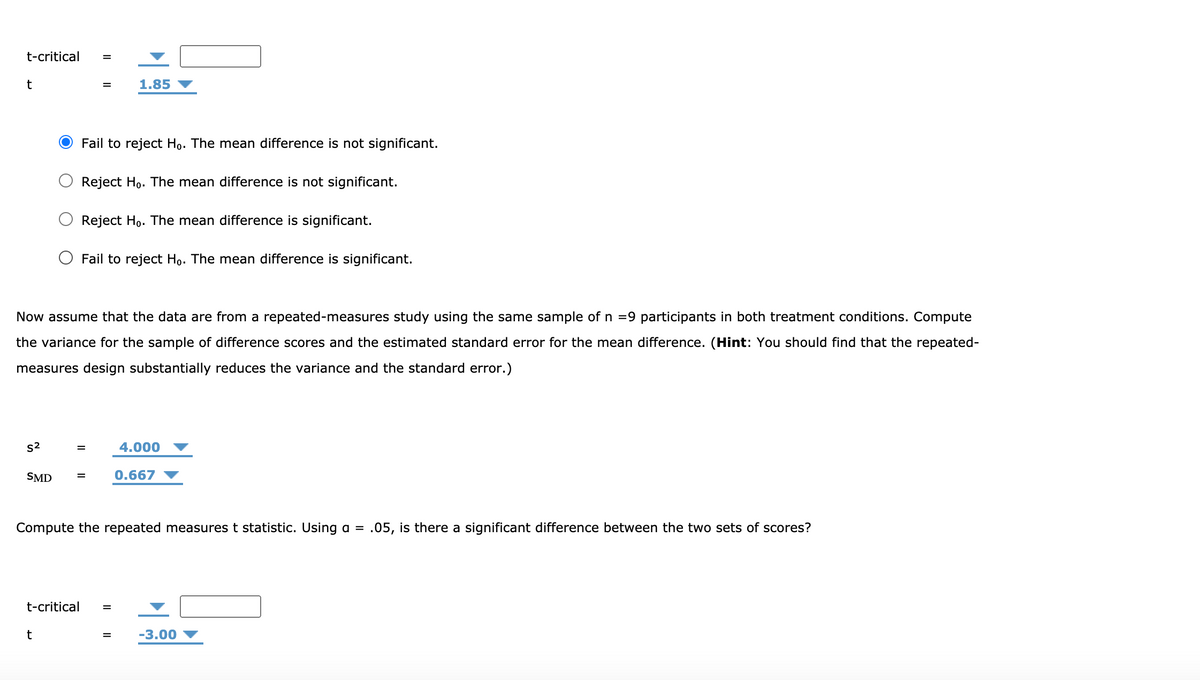 t-critical
t
1.85
Fail to reject Ho. The mean difference is not significant.
Reject Ho. The mean difference is not significant.
Reject Ho. The mean difference is significant.
O Fail to reject Ho. The mean difference is significant.
Now assume that the data are from a repeated-measures study using the same sample of n =9 participants in both treatment conditions. Compute
the variance for the sample of difference scores and the estimated standard error for the mean difference. (Hint: You should find that the repeated-
measures design substantially reduces the variance and the standard error.)
s2
4.000
SMD
0.667
Compute the repeated measures t statistic. Using a =
.05, is there a significant difference between the two sets of scores?
t-critical
-3.00
