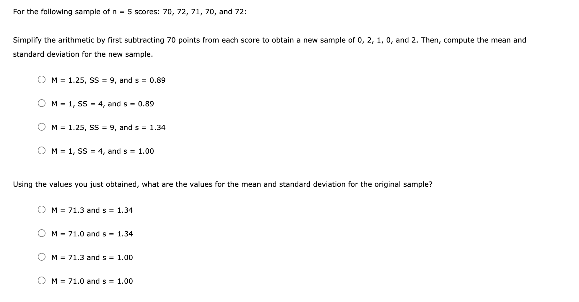 For the following sample of n = 5 scores: 70, 72, 71, 70, and 72:
Simplify the arithmetic by first subtracting 70 points from each score to obtain a new sample of 0, 2, 1, 0, and 2. Then, compute the mean and
standard deviation for the new sample.
M = 1.25, SS = 9, and s = 0.89
%3D
M = 1, SS =
4, and s = 0.89
M = 1.25, SS = 9, and s = 1.34
%3D
M = 1, SS = 4, and s = 1.00
%3D
Using the values you just obtained, what are the values for the mean and standard deviation for the original sample?
M = 71.3 and s = 1.34
M = 71.0 and s = 1.34
M = 71.3 and s = 1.00
O M = 71.0 and s = 1.00
