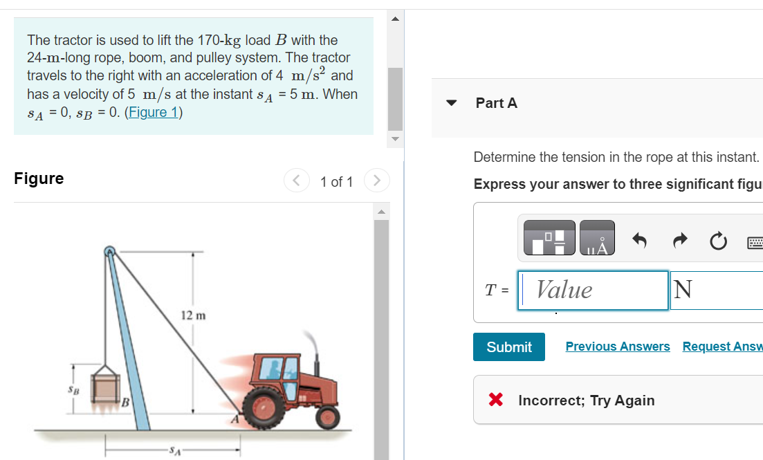 The tractor is used to lift the 170-kg load B with the
24-m-long rope, boom, and pulley system. The tractor
travels to the right with an acceleration of 4 m/s² and
has a velocity of 5 m/s at the instant SA = 5 m. When
SA = 0, SB = 0. (Figure 1)
Figure
12 m
-SA
1 of 1
Part A
Determine the tension in the rope at this instant.
Express your answer to three significant figu
T =
Value
N
Submit Previous Answers Request Answ
X Incorrect; Try Again
