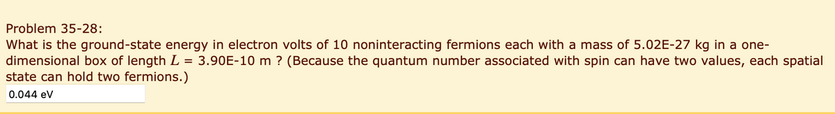 Problem 35-28:
What is the ground-state energy in electron volts of 10 noninteracting fermions each with a mass of 5.02E-27 kg in a one-
dimensional box of length L 3.90E-10 m ? (Because the quantum number associated with spin can have two values, each spatial
=
state can hold two fermions.)
0.044 eV