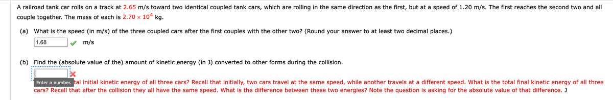 A railroad tank car rolls on a track at 2.65 m/s toward two identical coupled tank cars, which are rolling in the same direction as the first, but at a speed of 1.20 m/s. The first reaches the second two and all
couple together. The mass of each is 2.70 × 104 kg.
(a) What is the speed (in m/s) of the three coupled cars after the first couples with the other two? (Round your answer to at least two decimal places.)
1.68
m/s
(b) Find the (absolute value of the) amount of kinetic energy (in J) converted to other forms during the collision.
Enter a number. tal initial kinetic energy of all three cars? Recall that initially, two cars travel at the same speed, while another travels at a different speed. What is the total final kinetic energy of all three
cars? Recall that after the collision they all have the same speed. What is the difference between these two energies? Note the question is asking for the absolute value of that difference. J