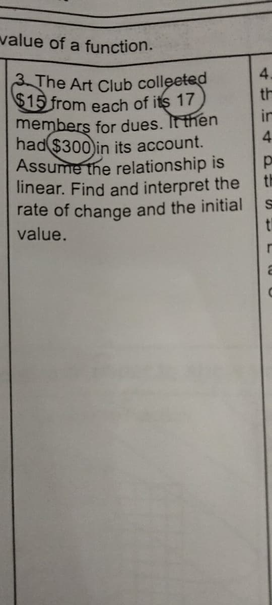 value of a function.
3. The Art Club collected
$15 from each of its 17
members for dues. It then
had $300) in its account.
Assume the relationship is
linear. Find and interpret the
rate of change and the initial
value.
in
4
p
th
S
t
r