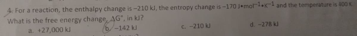 4. For a reaction, the enthalpy change is-210 kl, the entropy change is-170 J mol-1 K-1 and the temperature is 400 K.
What is the free energy change, AG°, in kl?
a. +27,000 kJ
-142 kJ
C. -210 kJ
d. -278 kJ
