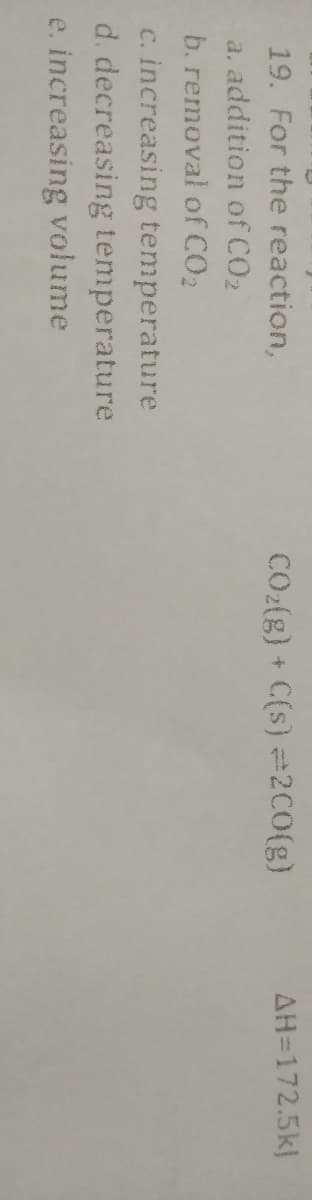 19. For the reaction,
CO2(g) +
C(s) =2C0(g)
AH=172.5k)
a. addition of CO2
b. removal of CO2
c. increasing temperature
d. decreasing temperature
e. increasing volume
