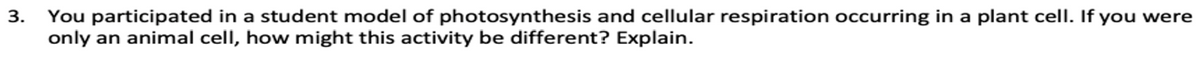 3. You participated in a student model of photosynthesis and cellular respiration occurring in a plant cell. If you were
only an animal cell, how might this activity be different? Explain.
