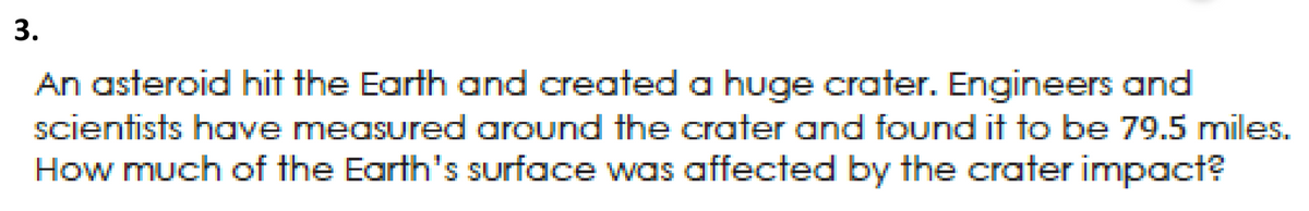 3.
An asteroid hit the Earth and created a huge crater. Engineers and
scientists have measured around the crater and found it to be 79.5 miles.
How much of the Earth's surface was affected by the crater impact?

