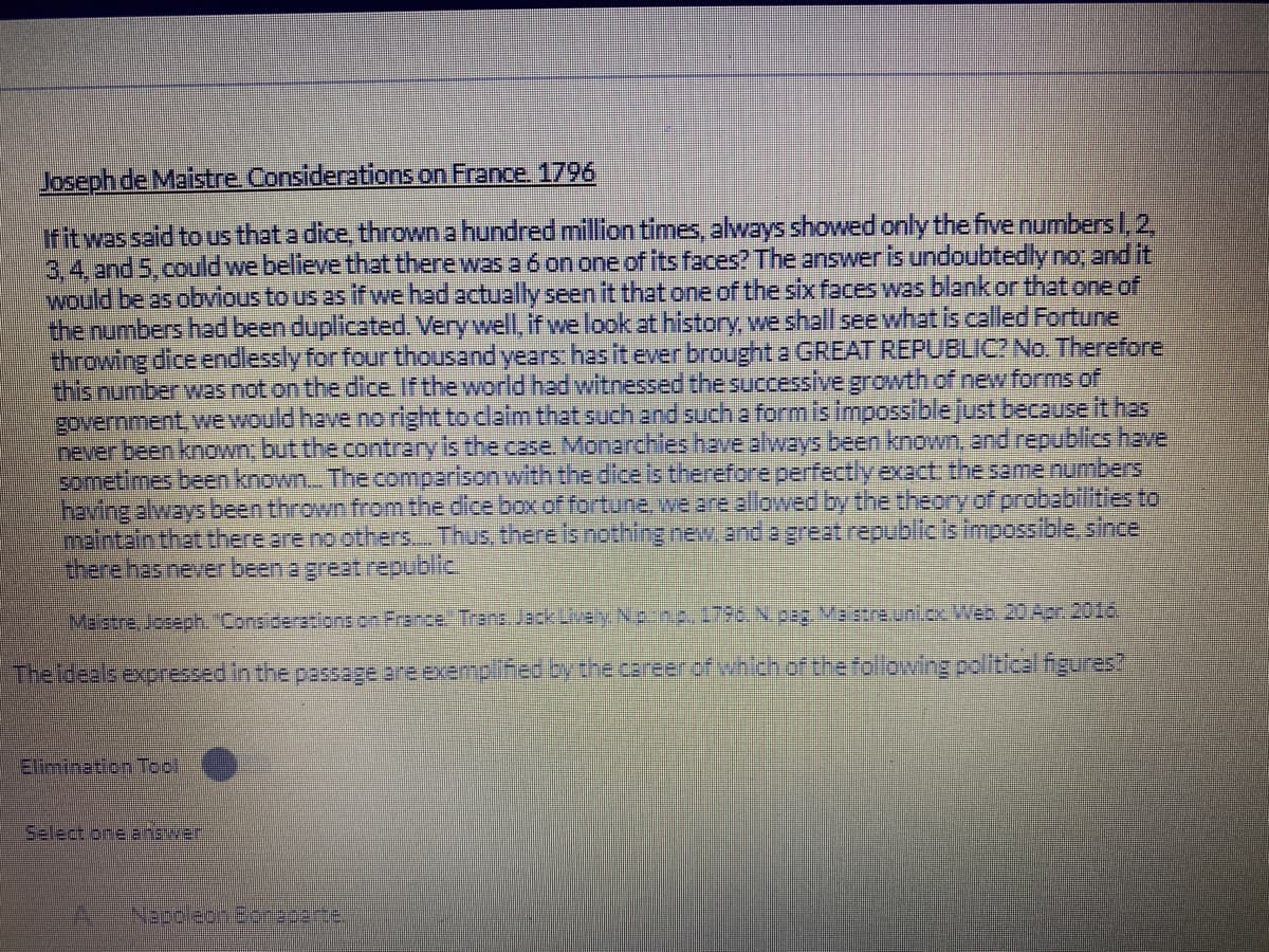 Joseph de Maistre. Considerations on France. 1796
Ifitwassaid to us that a dice, thrown a hundred million times, always showed only the five numbers I,2,
3.4.and 5.could we believe that there was a 6 on one of its faces? The answer is undoubtedly no and it
would be as obvious to us as ffwe had actually seen it thetone of the six faces was blankor thet one of
the numbers had been duplicated. Very well, if we look at history, we shall see what is called Fortune
throwing dice endlessly for four thousand years: has it ever brought a GREAT REPUBLIC? No. Therefore
this number was not on the dice If the world had witnessed the successive growth of new forms of
government, wewould have no right to dlaim that such and such a form is impossible just because it has
never been known; but the contrary is the case. Monarchies have always been known, and republics have
sometimes been known. The comparisonwith the dice is therefore perfectlyexact: the same numbers
having always been thrown from the dice box of fortune, we are allowed by the theory of probabllities to
Imaintain that there are no others.. Thus, there is nothing new and a great republicis impossible.since
there has neyer been a great republic.
Malstre, Joseph Considerationson France Trans. Jack Lively N:nt. 1796. N.paz Va stre.uniox Web 20Apr 2016.
The ideals expressed in the passage are exempliiedbythe career of whch of the following political figures?
Elimination Tool
Select oneanswer
NepplegnBoracerte,

