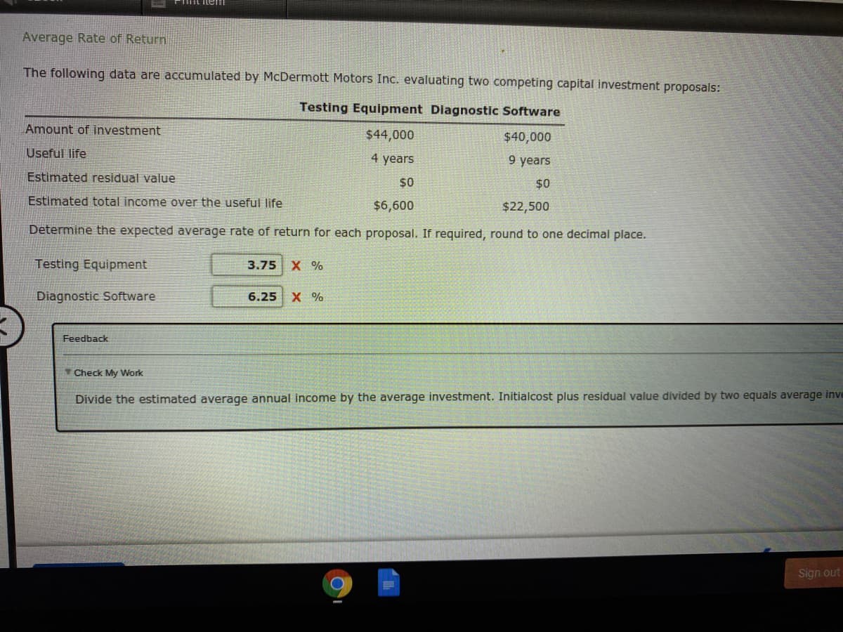 Average Rate of Return
The following data are accumulated by McDermott Motors Inc. evaluating two competing capital investment proposals:
Testing Equipment Diagnostic Software
Amount of investment
$44,000
$40,000
Useful life
4 years
9 years
Estimated residual value
$0
$0
Estimated total income over the useful life
$6,600
$22,500
Determine the expected average rate of return for each proposal. If required, round to one decimal place.
Testing Equipment
3.75 Х %
Diagnostic Software
6.25
X %
Feedback
Check My Work
Divide the estimated average annual income by the average investment. Initialcost plus residual value divided by two equals average inve
Sign out
