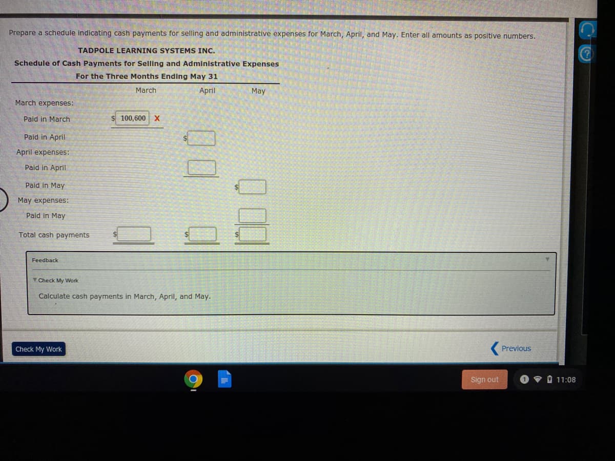 Prepare a schedule indicating cash payments for selling and administrative expenses for March, April, and May. Enter all amounts as positive numbers.
TADPOLE LEARNING SYSTEMS INC.
Schedule of Cash Payments for Selling and Administrative Expenses
For the Three Months Ending May 31
March
April
May
March expenses:
Paid in March
$ 100,600 X
Paid in April
April expenses:
Paid in April
Paid in May
May expenses:
Paid in May
Total cash payments
Feedback
V Check My Work
Calculate cash payments in March, April, and May.
Check My Work
Previous
Sign out
O 11:08
