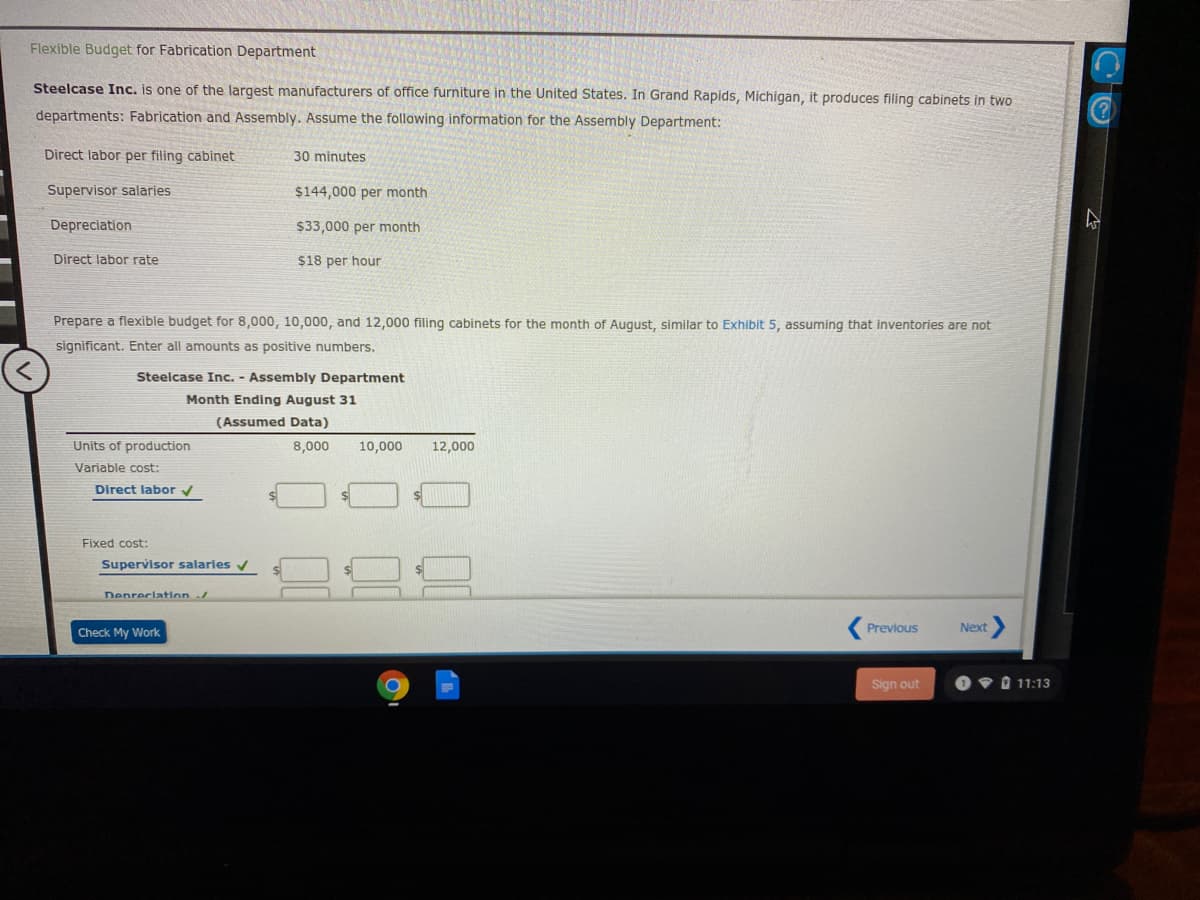 Flexible Budget for Fabrication Department
Steelcase Inc. is one of the largest manufacturers of office furniture in the United States. In Grand Rapids, Michigan, it produces filing cabinets in two
departments: Fabrication and Assembly. Assume the following information for the Assembly Department:
Direct labor per filing cabinet
30 minutes
Supervisor salaries
$144,000 per month
Depreciation
$33,000 per month
Direct labor rate
$18 per hour
Prepare a flexible budget for 8,000, 10,000, and 12,000 filing cabinets for the month of August, similar to Exhibit 5, assuming that inventories are not
significant. Enter all amounts as positive numbers.
Steelcase Inc. - Assembly Department
Month Ending August 31
(Assumed Data)
Units of production
8,000
10,000
12,000
Variable cost:
Direct labor v
Fixed cost:
Supervisor salaries v
Denreclatin
Previous
Next
Check My Work
Sign out
V O 11:13
