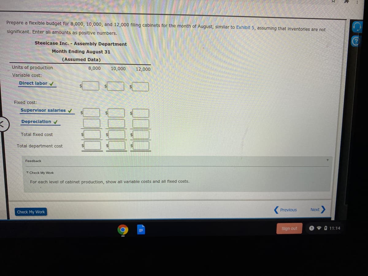Prepare a flexible budget for 8,000, 10,000, and 12,000 filing cabinets for the month of August, similar to Exhibit 5, assuming that inventories are not
significant. Enter all amounts as positive numbers.
Steelcase Inc. - Assembly Department
Month Ending August 31
(Assumed Data)
Units of production
8,000
10,000
12,000
Variable cost:
Direct labor v
Fixed cost:
Supervisor salaries v
Depreciation
Total fixed cost
Total department cost
Feedback
V Check My Work
For each level of cabinet production, show all variable costs and all fixed costs.
Previous
Next
Check My Work
Sign out
O • 0 11:14
0 0000
