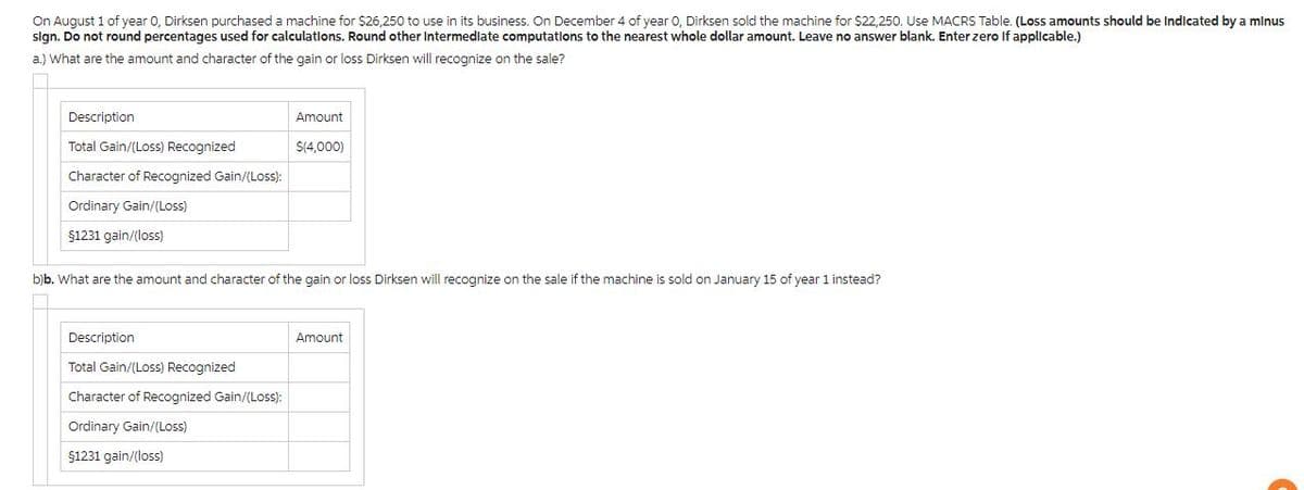 On August 1 of year 0, Dirksen purchased a machine for $26,250 to use in its business. On December 4 of year 0, Dirksen sold the machine for $22,250. Use MACRS Table. (Loss amounts should be Indicated by a minus
sign. Do not round percentages used for calculations. Round other Intermediate computations to the nearest whole dollar amount. Leave no answer blank. Enter zero If applicable.)
a.) What are the amount and character of the gain or loss Dirksen will recognize on the sale?
Description
Total Gain/(Loss) Recognized
Character of Recognized Gain/(Loss):
Ordinary Gain/(Loss)
$1231 gain/(loss)
Amount
$(4,000)
b)b. What are the amount and character of the gain or loss Dirksen will recognize on the sale if the machine is sold on January 15 of year 1 instead?
Description
Total Gain/(Loss) Recognized
Character of Recognized Gain/(Loss):
Ordinary Gain/(Loss)
$1231 gain/(loss)
Amount