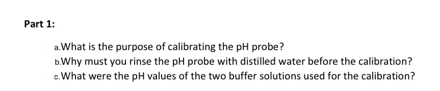 Part 1:
a.What is the purpose of calibrating the pH probe?
b.Why must you rinse the pH probe with distilled water before the calibration?
c. What were the pH values of the two buffer solutions used for the calibration?
