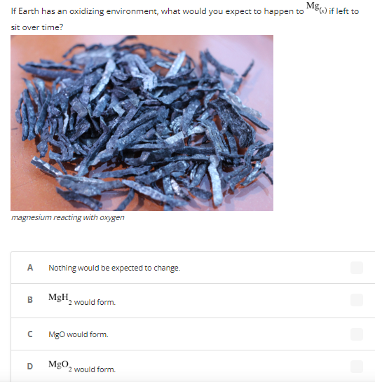 **Title: Magnesium Reaction in an Oxidizing Environment - Educational Overview**

### If Earth has an oxidizing environment, what would you expect to happen to \( \text{Mg}_{(s)} \) if left to sit over time?

**Image:**
- **Description:** The image depicts magnesium reacting with oxygen.
  
**Observation:** The magnesium strips in the image appear corroded and discolored, indicating a chemical reaction has occurred.

**Question Options:**
- **A:** Nothing would be expected to change.
- **B:** \( \text{MgH}_2 \) would form.
- **C:** \( \text{MgO} \) would form.
- **D:** \( \text{MgO}_2 \) would form.

### Explanation:
In an oxidizing environment, magnesium (Mg) would react with oxygen (O2) in the environment. As a result, magnesium oxide (MgO) is formed. Hence, the correct answer is:

- **C:** \( \text{MgO} \) would form.
  
### Conceptual Overview:
Magnesium is a reactive metal that readily combines with oxygen in an oxidizing environment to form magnesium oxide (MgO). This reaction can be summarized by the chemical equation:

\[ 2\text{Mg}_{(s)} + \text{O}_2 \rightarrow 2\text{MgO}_{(s)} \]

**Note:** The other options (A, B, and D) are incorrect for the following reasons:
- **A** is incorrect because a noticeable change is expected.
- **B** is incorrect because \( \text{MgH}_2 \) (magnesium hydride) formation requires hydrogen, not oxygen.
- **D** is incorrect because \( \text{MgO}_2 \) (magnesium peroxide) is less common and typically formed under different conditions.

Understanding the reactivity and products of reactions in different environments is crucial in chemistry and material sciences.