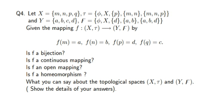 Q4. Let X = {m, n, p, q}, T = {¢, X, {p}, {m, n}, {m, n, p}}
and Y = {a, b, c, d}, F = {¢, X, {d}, {a, b}, {a, b, d}}
Given the mapping f : (X,1) – (Y, F) by
%3D
f(m) = a, f(n) = b, f(p) = d, f(q) = c.
Is fa bijection?
Is fa continuous mapping?
Is f an open mapping?
Is fa homeomorphism ?
What you can say about the topological spaces (X, T) and (Y, F).
( Show the details of your answers).
