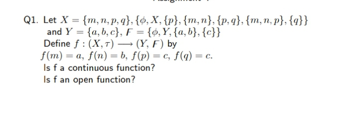 Q1. Let X = {m, n, p, q}, {ø, X, {p}, {m,n}, {p, q}, {m, n, p}, {q}}
and Y = {a, b, c}, F = {ø,Y, {a,b}, {c}}
Define f : (X,T) → (Y, F) by
f(m) = a, f(n) = b, ƒ(p) = c, f(q) = c.
Is fa continuous function?
Is f an open function?
