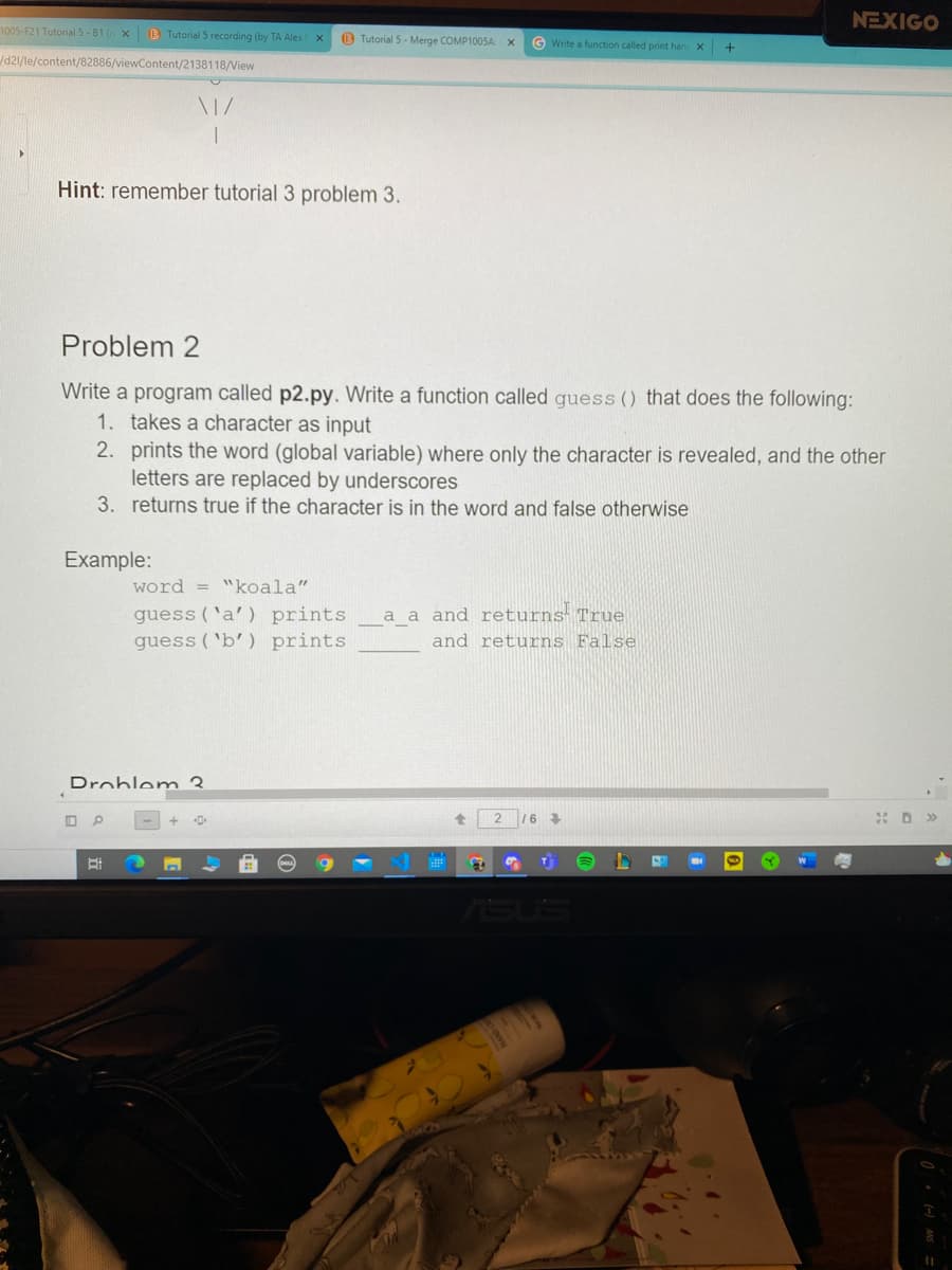 NEXIGO
1005-F21 Tutorial 5-81 ( X
B Tutorial 5 recording (by TA Alex
O Tutorial 5- Merge COMP1005AX
G Write a function called print han
d2/le/content/82886/viewContent/2138118/View
Hint: remember tutorial 3 problem 3.
Problem 2
Write a program called p2.py. Write a function called guess () that does the following:
1. takes a character as input
2. prints the word (global variable) where only the character is revealed, and the other
letters are replaced by underscores
3. returns true if the character is in the word and false otherwise
Example:
word = "koala"|
guess ('a') prints
guess ('b') prints
a a and returns True
and returns False
Droblem 3
2 16
