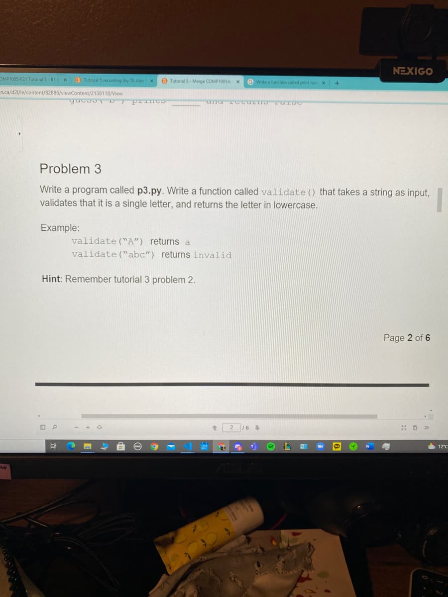 NEXIGO
OMP1005-F21 Tutorial 5 - B1 ( X
B Tutorial 5 recording (by TA Alex
O Tutorial 5- Merge COMP100SA x
G Write a function called print han X
n.ca/d21/le/content/82886/viewContent/2138118/View
Problem 3
Write a program called p3.py. Write a function called validate() that takes a string as input,
validates that it is a single letter, and returns the letter in lowercase.
Example:
validate("A") returns a
validate("abc") returns invalid
Hint: Remember tutorial 3 problem 2.
Page 2 of 6
12°C
