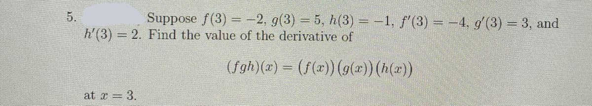 5.
Suppose f(3) = -2, g(3) = 5, h(3) = -1, f'(3) = -4, g'(3) = 3, and
h'(3) 2. Find the value of the derivative of
(fgh)(x) = (f(x)) (g(2))(h(x))
at x 3.
