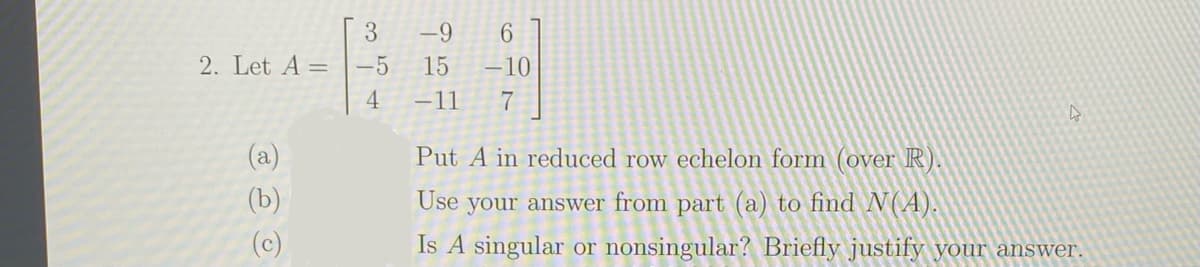 3
-9
2. Let A =
-5
15
-10
4
-11
7
(a)
Put A in reduced row echelon form (over R).
(b)
Use
your answer from part (a) to find N(A).
(c)
Is A singular or nonsingular? Briefly justify your answer.
