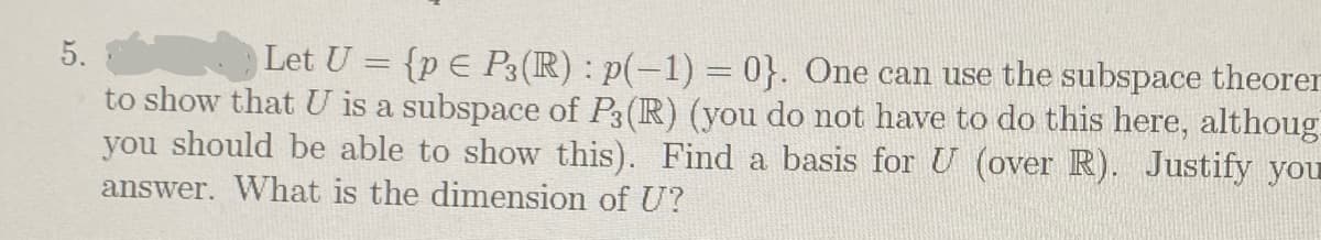 5.
Let U = {p E P3(R) : p(-1) = 0}. One can use the subspace theorer
to show that U is a subspace of P3(R) (you do not have to do this here, althoug
you should be able to show this). Find a basis for U (over R). Justify you
answer. What is the dimension of U?
