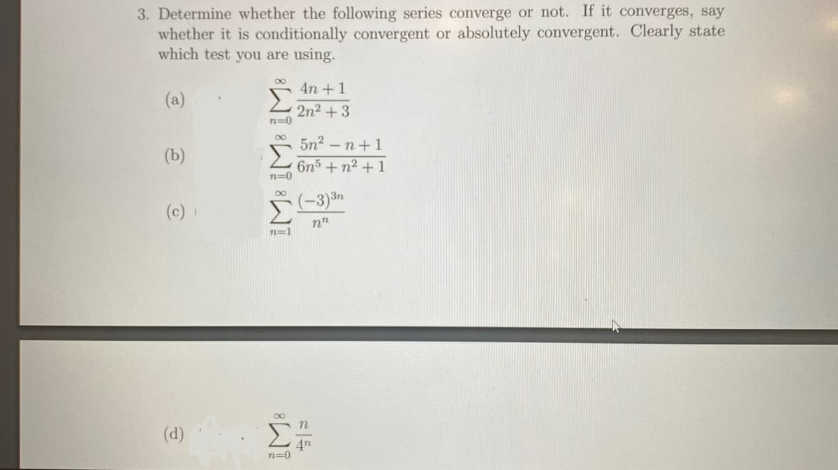 3. Determine whether the following series converge or not. If it converges, say
whether it is conditionally convergent or absolutely convergent. Clearly state
which test you are using.
4n +1
(a)
2n2 +3
n=0
5n2 -n+1
(b)
6n5+n2 +1
n=0
(-3)3n
(c)
n=1
Σ
n
(d)
4n
n=0
